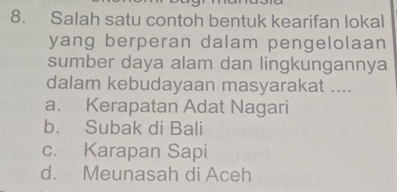 Salah satu contoh bentuk kearifan lokal
yang berperan dalam pengelolaan
sumber daya alam dan lingkungannya
dalam kebudayaan masyarakat ....
a. Kerapatan Adat Nagari
b. Subak di Bali
c. Karapan Sapi
d. Meunasah di Aceh