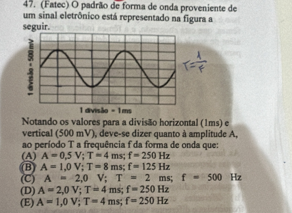 (Fatec) O padrão de forma de onda proveniente de
um sinal eletrônico está representado na figura a
seguir.
Notando os valores para a divisão horizontal (1ms) e
vertical (500 mV), deve-se dizer quanto à amplitude A,
ao período T a frequência f da forma de onda que:
(A) A=0,5V; T=4ms; f=250Hz
B) A=1,0V; T=8ms; f=125Hz
(C) A=2,0 V; T=2ms; f=500 Hz
(D) A=2,0V; T=4ms; f=250Hz
(E) A=1,0V; T=4ms; f=250Hz