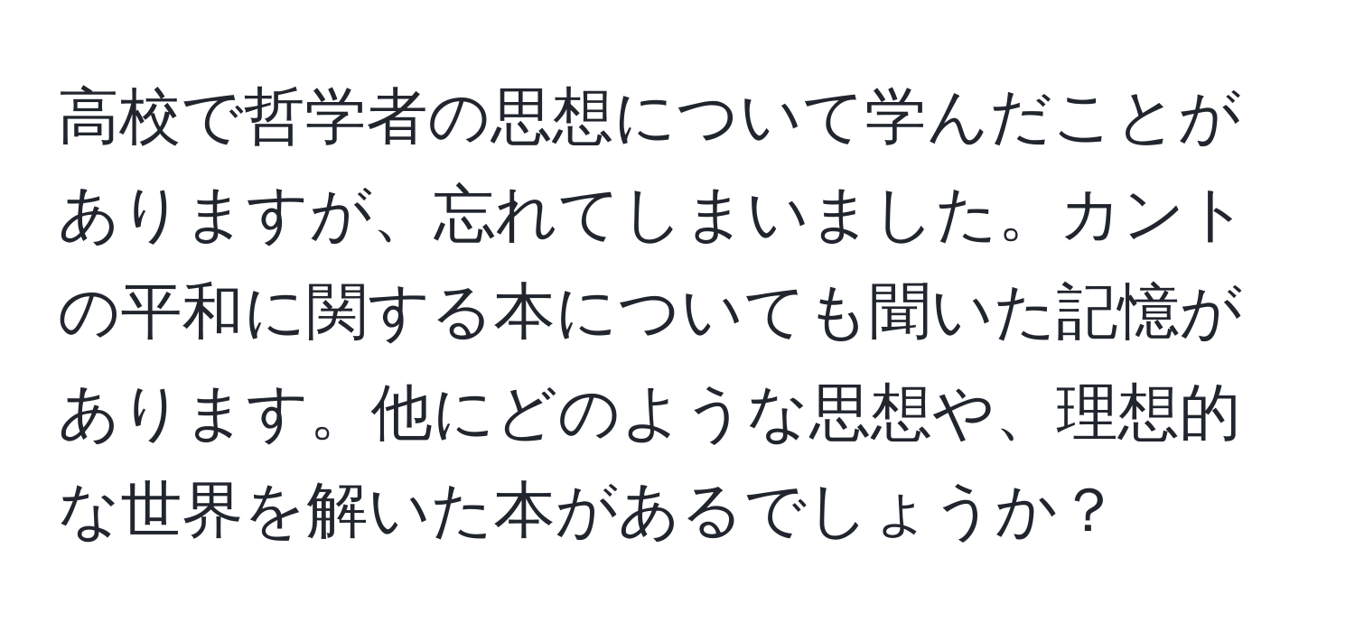 高校で哲学者の思想について学んだことがありますが、忘れてしまいました。カントの平和に関する本についても聞いた記憶があります。他にどのような思想や、理想的な世界を解いた本があるでしょうか？