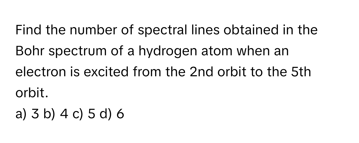 Find the number of spectral lines obtained in the Bohr spectrum of a hydrogen atom when an electron is excited from the 2nd orbit to the 5th orbit. 
a) 3 b) 4 c) 5 d) 6