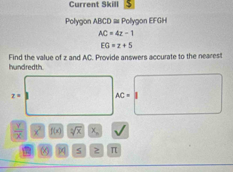 Current Skill $ 
Polygon ABCD ≅ Polygon EFGH
AC=4z-1
EG=z+5
Find the value of z and AC. Provide answers accurate to the nearest 
hundredth.
z=
AC=
 Y/X  x^2 f(x) sqrt[n](x) X_n
(X) S ≥ π