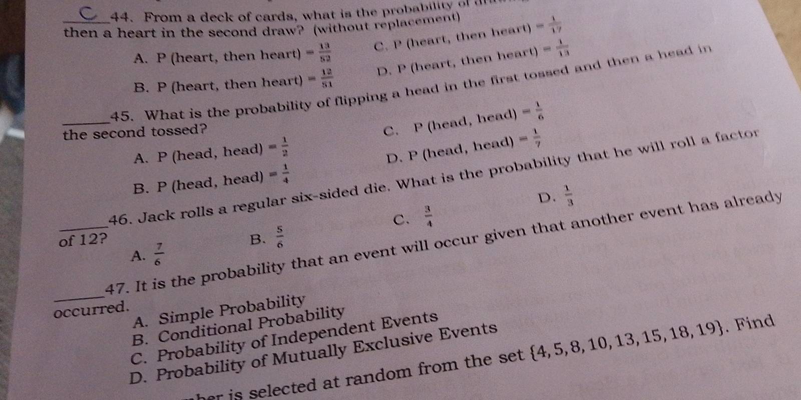 From a deck of cards, what is the probability o 
_then a heart in the second draw? (without replacement)
A. P (heart, then heart) = 13/52  C. P (heart, then heart) = 1/17 
B. P (heart, then heart) = 12/51  D. P (heart, then heart) = 1/13 
45. What is the probability lipping a head in the first tossed and then a head in
C. P (head, head)
_the second tossed? = 1/6 
A. P (head, head) = 1/2 
B. P (head, head) = 1/4  D. P (head, head) = 1/7 
46. Jack rolls a regular six-sided die. What is the probability that he will roll a factor
D.  1/3 
C.  3/4 
of 12? B.  5/6 
_
_47. It is the probability that an event will occur given that another event has already
A.  7/6 
occurred.
A. Simple Probability
B. Conditional Probability
C. Probability of Independent Events
D. Probability of Mutually Exclusive Events
r is selected at random from the set .  4,5,8,10,13,15,18,19. Find