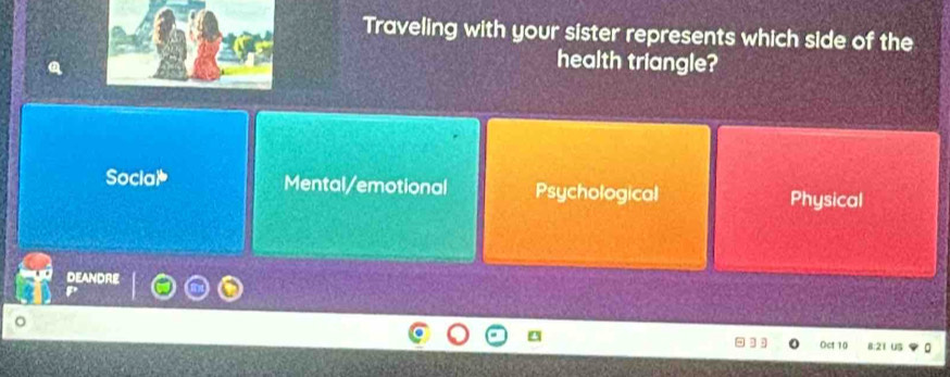 Traveling with your sister represents which side of the
health triangle?
Social Mental/emotional Psychological Physical
DEANDRE
。
] Oct 10 B: 21 US