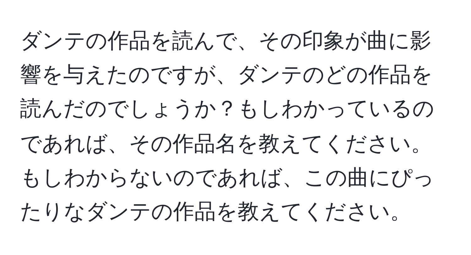 ダンテの作品を読んで、その印象が曲に影響を与えたのですが、ダンテのどの作品を読んだのでしょうか？もしわかっているのであれば、その作品名を教えてください。もしわからないのであれば、この曲にぴったりなダンテの作品を教えてください。