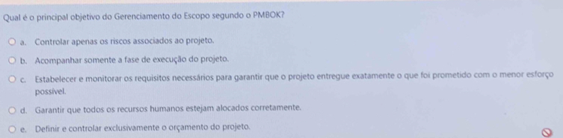 Qual é o principal objetivo do Gerenciamento do Escopo segundo o PMBOK?
a. Controlar apenas os riscos associados ao projeto.
b. Acompanhar somente a fase de execução do projeto.
c. Estabelecer e monitorar os requisitos necessários para garantir que o projeto entregue exatamente o que foi prometido com o menor esforço
possível.
d. Garantir que todos os recursos humanos estejam alocados corretamente.
e. Definir e controlar exclusivamente o orçamento do projeto.