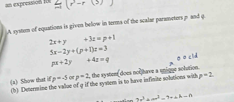 an expression for  2/n2 (r^3-r(3))
A system of equations is given below in terms of the scalar parameters p and q.
2x+y+3z=p+1
5x-2y+(p+1)z=3
px+2y +4z=q
(a) Show that if p=-5 or p=2 , the system does not have a unique solution. 
(b) Determine the value of q if the system is to have infinite solutions with p=2.
_ 2r^3+nr^2-?+⊥ h-n