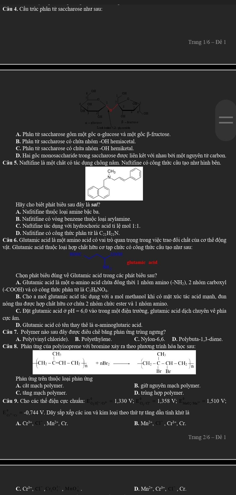 Câu trúc phân tử saccharose như sau:
Trang 1/6 - Đê 1
OH
OH
6 OH
3 fructose
A. Phân từ saccharose gồm một gồc α-glucose và một gốc β-fructose.
B. Phân tử saccharose có chứa nhóm -OH hemiacetal.
C. Phân từ saccharose có chứa nhóm -OH hemiketal.
D. Hai gốc monosaccharide trong saccharose được liên kết với nhau bởi một nguyên tử carbon.
Câu 5. Naftifine là một chât có tác dụng chông nâm. Naftifine có công thức câu tạo như hình bên.
Hãy cho biết phát biêu sau đây là sai?
A. Nafitifine thuộc loại amine bậc ba.
B. Nafitifine có vòng benzene thuộc loại arylamine.
C. Naftifine tác dụng với hydrochoric acid ti lệ mol 1:1.
D. Nafitifine có công thức phân tử là C_21H_21N.
Câu 6. Glutamic acid là một amino acid có vai trò quan trọng trong việc trao đồi chất của cơ thể động
vật. Glutamic acid thuộc loại hợp chất hữu cơ tạp chức có công thức cầu tạo như sau:
glutamic acid
Chọn phát biểu đúng về Glutamic acid trong các phát biều sau?
A. Glutamic acid là một α-amino acid chứa đông thời 1 nhóm amino (-NH₂), 2 nhóm carboxyl
(-COOH) và có công thức phân tử là C5H₉NO₄.
B. Cho a mol glutamic acid tác dụng với a mol methanol khi có mặt xúc tác acid mạnh, đun
nóng thu được hợp chât hữu cơ chứa 2 nhóm chức ester và 1 nhóm amino.
C. Đặt glutamic acid ở pH = 6,0 vào trong một điện trường, glutamic acid dịch chuyên về phía
cực âm.
D. Glutamic acid có tên thay thê là α-aminoglutaric acid.
Câu 7. Polymer nào sau đây được điêu chê băng phản ứng trùng ngưng?
A. Poly(vinyl chloride). B. Polyethylene. C. Nylon-6,6. D. Polybuta-1,3-diene.
Câu 8. Phản ứng của polyisoprene với bromine xảy ra theo phương trình hóa học sau:
beginarrayr CH_3 -(CH_2-C=CH-CH_2) endarray x nBr
beginarrayr CH_3 -CH_2-C-CH-CH_2) BrBrendarray
Phản ứng trên thuộc loại phản ứng
A. căt mạch polymer. B. giữ nguyên mạch polymer.
C. tăng mạch polymer. D. trùng hợp polymer.
Câu 9. Cho các thể điện cực chuẩn: E_(cr,O_7)°^circ =1,330V;E_(cl,Cr)°=1,358V;E_(MnO_4)^-/Mn^(2+)^circ =1,510V
□ ^0=-0,744V V. Dãy sắp xếp các ion và kim loại theo thứ tự tăng dần tính khử là
A. Cr^(3+),Cl^-,Mn^(2+),Cr. B. Mn^(2+),Cl^-,Cr^(3+),Cr.
Trang 2/6 - Đê 1
C.Cr^(3+) _5Cr,C 40° D. Mn^(2+),Cr^(3+) , Cl , Cr.