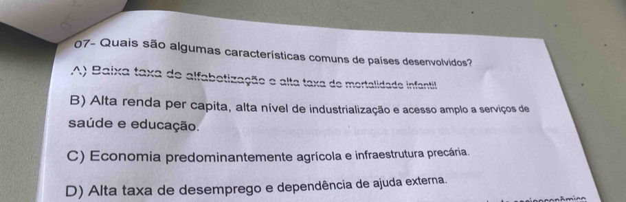 07- Quais são algumas características comuns de países desenvolvidos?
A) Baixa taxa de alfabetização e alta taxa de mortalidade infantil
B) Alta renda per capita, alta nível de industrialização e acesso amplo a serviços de
saúde e educação.
C) Economia predominantemente agrícola e infraestrutura precária.
D) Alta taxa de desemprego e dependência de ajuda externa.