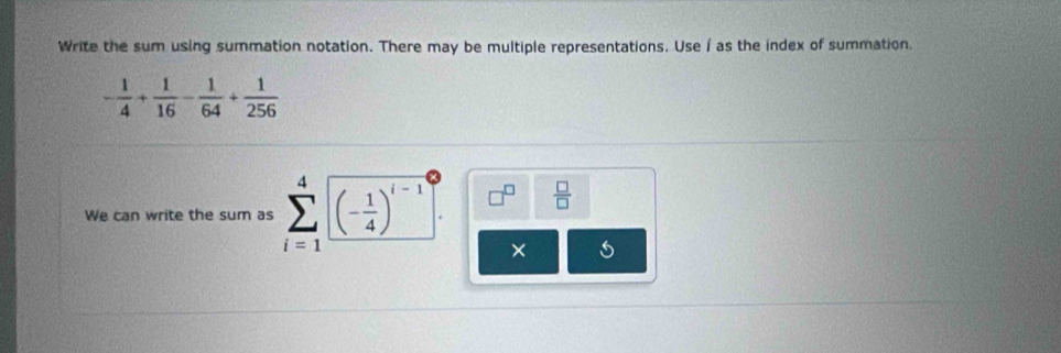 Write the sum using summation notation. There may be multiple representations. Use i as the index of summation.
- 1/4 + 1/16 - 1/64 + 1/256 
We can write the sum as sumlimits _(i=1)^4(- 1/4 )^i-1 □^(□)  □ /□  
×