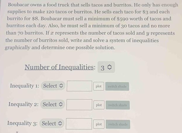 Boubacar owns a food truck that sells tacos and burritos. He only has enough
supplies to make 120 tacos or burritos. He sells each taco for $3 and each
burrito for $8. Boubacar must sell a minimum of $590 worth of tacos and
burritos each day. Also, he must sell a minimum of 30 tacos and no more
than 70 burritos. If x represents the number of tacos sold and y represents
the number of burritos sold, write and solve a system of inequalities
graphically and determine one possible solution.
Number of Inequalities: 3
Inequality 1: Select ◇ plot switch shade
Inequality 2: Select a plot switch shade
Inequality 3: Select plot switch shade