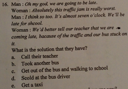 Man : Oh my god, we are going to be late.
Woman : Absolutely this traffic jam is really worst.
Man : I think so too. It’s almost seven o’clock. We’ll be
late for shcool.
Woman : We’d better tell our teacher that we are
coming late, bacause of the traffic and our bus stuck on
it.
What is the solution that they have?
a. Call their teacher
b. Took another bus
c. Get out of the bus and walking to school
d. Scold at the bus driver
e. Get a taxi