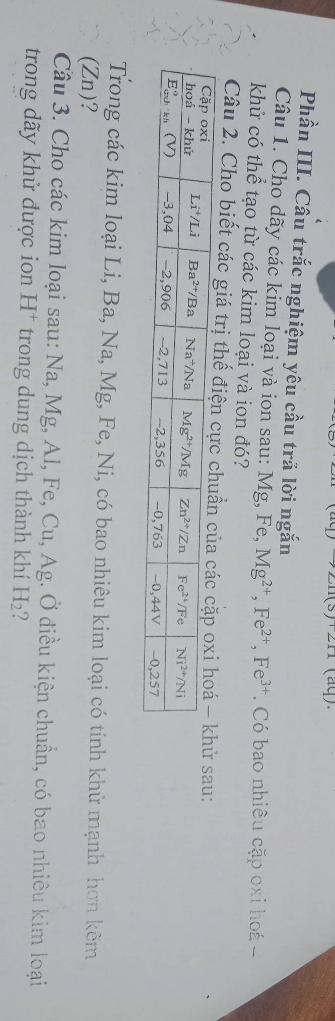 m(3)211211 (aq).
Phần III. Câu trắc nghiệm yêu cầu trả lời ngắn
Câu 1. Cho dãy các kim loại và ion sau: Mg, Fe, Mg^(2+),Fe^(2+),Fe^(3+) Có bao nhiều cặp oxi hoá 
khử có thể tạo từ các kim loại và ion đó?
Câu 2. Cho biết các giá trị thế điệ sau:
Trong các kim loại Li, Ba, Na, Mg, Fe, Ni, có bao nhiêu kim loại có tính khử mạnh hơn kẽm
(Zn)?
Cầu 3. Cho các kim loại sau: Na, Mg, Al, Fe, Cu, Ag. Ở điều kiện chuẩn, có bao nhiêu kim loại
trong  dãy khử được ion H * trong dung dịch thành khí H_2