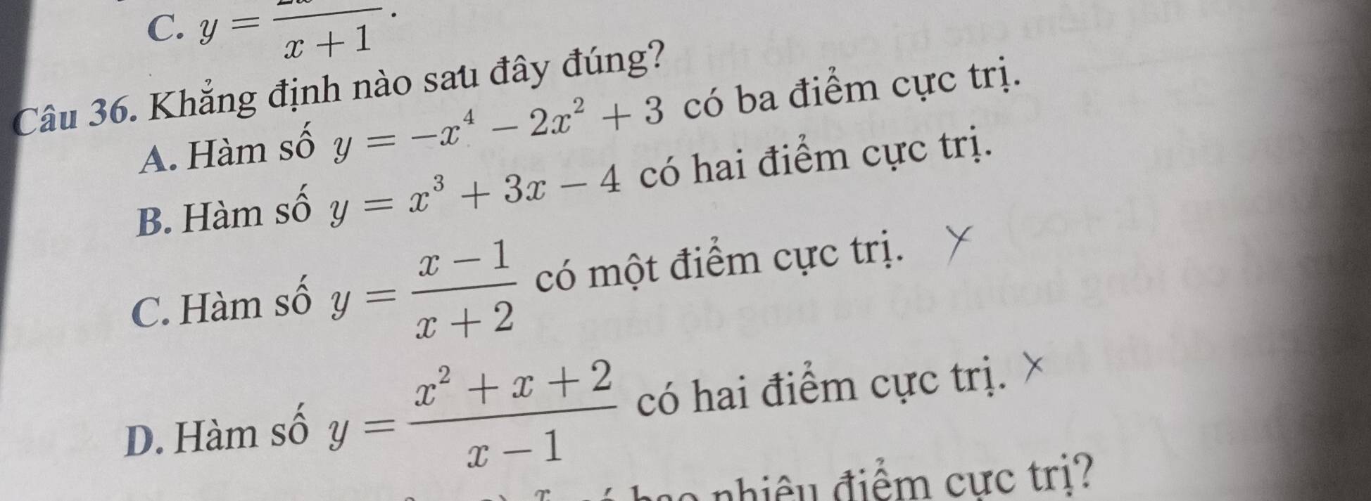 C. y=frac x+1·
Câu 36. Khẳng định nào sau đây đúng?
A. Hàm số y=-x^4-2x^2+3 có ba điểm cực trị.
B. Hàm số y=x^3+3x-4 có hai điểm cực trị.
C. Hàm số y= (x-1)/x+2  có một điểm cực trị.
D. Hàm số y= (x^2+x+2)/x-1  có hai điểm cực trị.
nhiêu điểm cực tri?