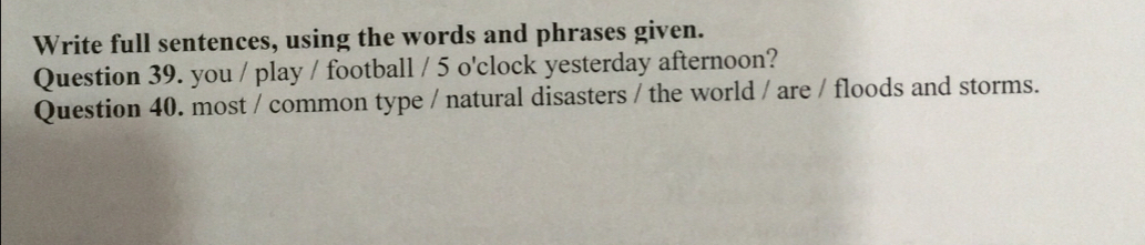 Write full sentences, using the words and phrases given. 
Question 39. you / play / football / 5 o'clock yesterday afternoon? 
Question 40. most / common type / natural disasters / the world / are / floods and storms.