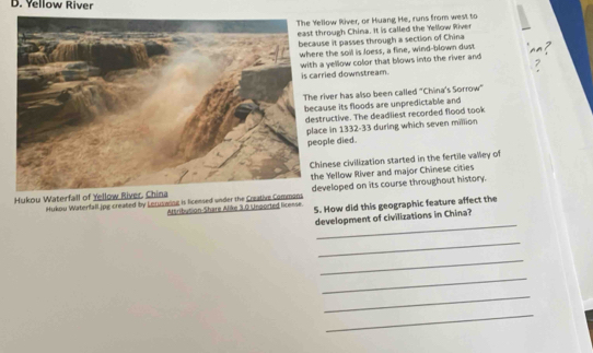 Yellow River
The Yellow River, or Huang He, runs from west to
east through China. It is called the Yellow River
because it passes through a section of China
where the soil is loess, a fline, wind-blown dust
with a yellow color that blows into the river and
is carried downstream.
The river has also been called "China's Sorrow"
because its floods are unpredictable and
destructive. The deadliest recorded flood took
place in 1332-33 during which seven million
people died.
Chinese civilization started in the fertile valley of
Hukou Waterfall of Yellow River. China the Yellow River and major Chinese cities
Hukou Waterfall.jpg created by Leruswing is licensed under the Creative Commons developed on its course throughout history.
Attribution-Share Alike 3.0 Unoorted license. 5. How did this geographic feature affect the
_
development of civilizations in China?
_
_
_
_
_