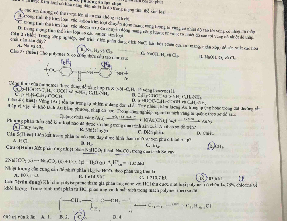 ều phương án lựa chọn. giản làm bài 50 phút
(Blết): Rim loại có khả năng dẫn nhiệt là do trong mạng tinh thể kim loại
A. các ion dương có thể trượt lên nhau mà không tách rời.
Bộ trong tinh thể kim loại, các cation kim loại chuyển động mang năng lượng từ vùng có nhiệt độ cao tới vùng có nhiệt độ thấp.
C. trong tinh thể kim loại, các electron tự do chuyên động mang năng lượng từ vùng có nhiệt độ cao tới vùng có nhiệt độ thấp.
D. trong mạng tinh thể kim loại có các cation kim loại.
chất nào sau đây?
Câu 2 (biết) Trong công nghiệp, quá trình điện phân dung dịch NaCl bảo hòa (điện cực trơ màng, ngăn xốp) để sản xuất các hóa
A. Na và Cl_2. B. Na, H_2 và Cl_2. C. NaOH,H_2 và Cl_2.
Câu 3: (hiểu) Cho polymer X có công thức cấ
D. NaOH O_2 và Cl_2.
Công thức của monomer được dùng để tổng hợp ra : X(voi-C_6H_4-la vòng benzene) là
(A. p-HOOC-C_6H_4-COOHv_2 p-NH_2-C_6H_4-NH_2. B. C_6H_5-COOH và p-NH_2-C_6H_4-NH_2.
C. p-H_2N-C_6H_4-COOH. D. p-HOOC-C_6H_4-COOHv a C_6H_5-NH_2.
Câu 4 ( biết): Vàng (Au) tồn tại trong tự nhiên ở dạng đơn chất. Tuy nhiên, hàm lượng Au trong quặng hoặc trong đất thường rất
thấp vì vậy rất khó tách Au bằng phương pháp cơ học. Trong công nghiệp, người ta tách vàng từ quặng theo sơ đồ sau:
Quặng chứa vàng (Au) xrightarrow +O_2+KCN+H_2OK[Au(CN)_2](aq)xrightarrow +ZnduAu(s)
Phương pháp điều chế kim loại nào đã được sử dụng trong quá trình sản xuất Au theo sơ đồ trên?
A. Thuỷ luyện. B. Nhiệt luyện. C. Điện phân. D. Chiết.
Câu 5(Hiểu) Liên kết trong phân tử nào sau đây được hình thành nhờ sự xen phủ orbital p-p ?
A. HCl.
B. H_2.
C. Br_2.
D. CH_4.
Câu 6(Hiểu) Xét phản ứng nhiệt phân NaHCO_3 thành Na_2CO 3 trong quá trình Solvay:
2NaHCO_3(s)to Na_2CO_3(s)+CO_2(g)+H_2O(g)△ _rH_(298)°=+135,6kJ
Nhiệt lượng cần cung cấp đề nhiệt phân 1kg NaHCO_3 theo phản ứng trên là
A. 807,1 kJ. B. 1 614,3 kJ C. 1 210,7 kJ. D. 403,6 kJ.
Câu 7(vận dụng) Khi cho polyisoprene tham gia phản ứng cộng với HCl thu được một loại polymer có chứa 14,76% chlorine về
khối lượng. Trung bình một phân tử HCl phản ứng với k mắt xích trong mạch polymer theo sơ đồ:
(-CH_2-C=C-CH_2-)_krightarrow endpmatrix ,rightarrow C_kH_n-xrightarrow [HClC_3kH_n+1Cl
Giá trị của k là: A. 1. B. 2. C. B. D. 4.