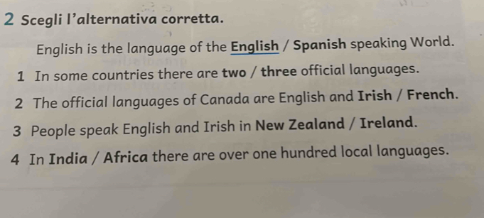 Scegli l’alternativa corretta. 
English is the language of the English / Spanish speaking World. 
1 In some countries there are two / three official languages. 
2 The official languages of Canada are English and Irish / French. 
3 People speak English and Irish in New Zealand / Ireland. 
4 In India / Africa there are over one hundred local languages.