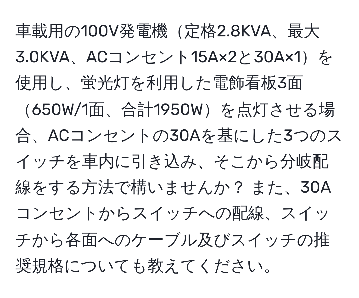 車載用の100V発電機定格2.8KVA、最大3.0KVA、ACコンセント15A×2と30A×1を使用し、蛍光灯を利用した電飾看板3面650W/1面、合計1950Wを点灯させる場合、ACコンセントの30Aを基にした3つのスイッチを車内に引き込み、そこから分岐配線をする方法で構いませんか？ また、30Aコンセントからスイッチへの配線、スイッチから各面へのケーブル及びスイッチの推奨規格についても教えてください。