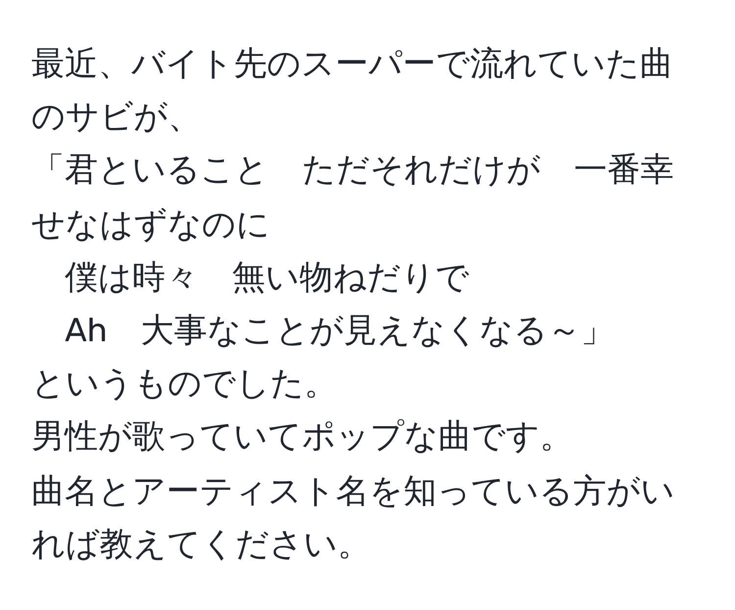 最近、バイト先のスーパーで流れていた曲のサビが、  
「君といること　ただそれだけが　一番幸せなはずなのに  
僕は時々　無い物ねだりで  
Ah　大事なことが見えなくなる～」  
というものでした。  
男性が歌っていてポップな曲です。  
曲名とアーティスト名を知っている方がいれば教えてください。