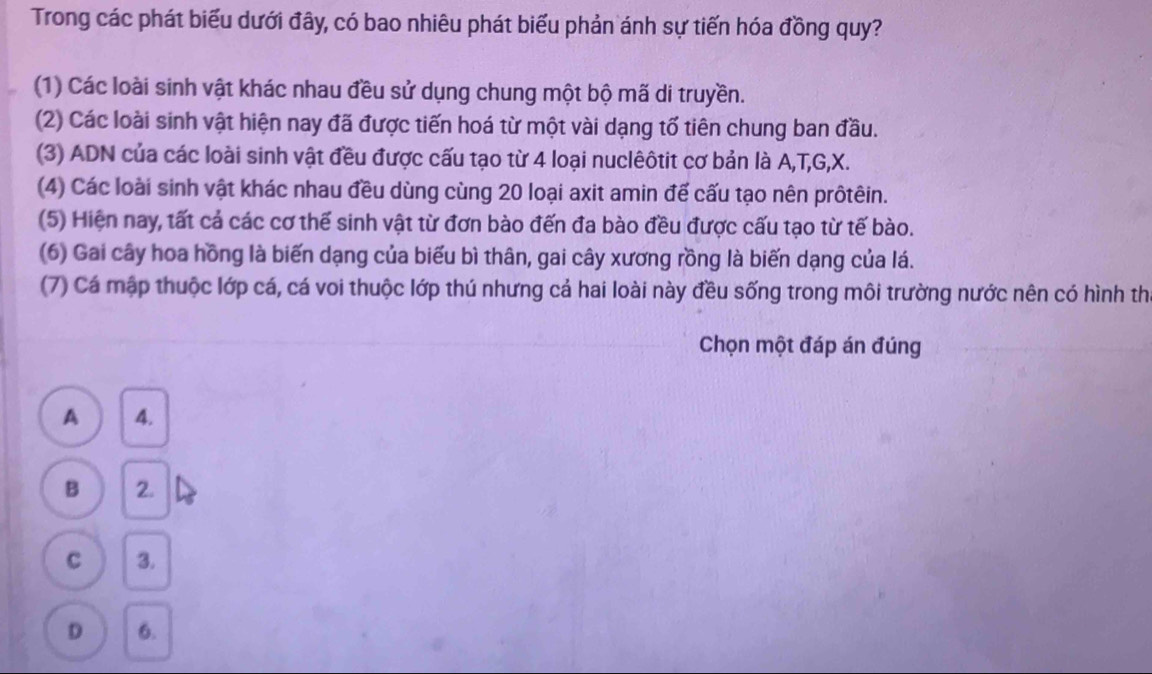 Trong các phát biểu dưới đây, có bao nhiêu phát biểu phản ánh sự tiến hóa đồng quy?
(1) Các loài sinh vật khác nhau đều sử dụng chung một bộ mã di truyền.
(2) Các loài sinh vật hiện nay đã được tiến hoá từ một vài dạng tố tiên chung ban đầu.
(3) ADN của các loài sinh vật đều được cấu tạo từ 4 loại nuclêôtit cơ bản là A, T, G, X.
(4) Các loài sinh vật khác nhau đều dùng cùng 20 loại axit amin đế cấu tạo nên prôtêin.
(5) Hiện nay, tất cả các cơ thế sinh vật từ đơn bào đến đa bào đều được cấu tạo từ tế bào.
(6) Gai cây hoa hồng là biến dạng của biểu bì thân, gai cây xương rồng là biến dạng của lá.
(7) Cá mập thuộc lớp cá, cá voi thuộc lớp thú nhưng cả hai loài này đều sống trong môi trường nước nên có hình th
Chọn một đáp án đúng
A 4.
B 2.
C 3.
D 6.