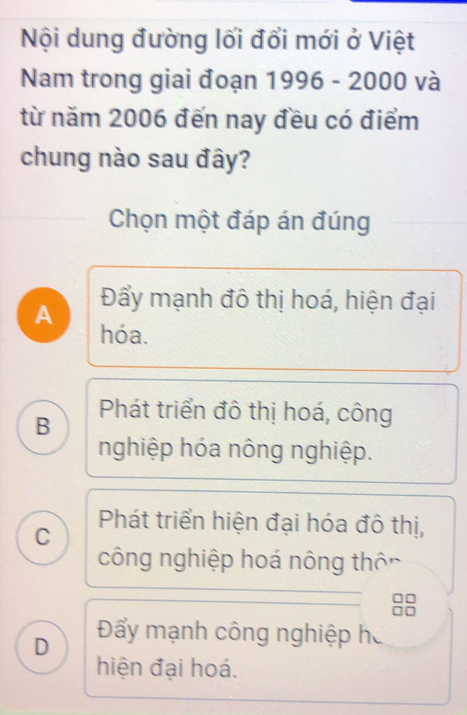 Nội dung đường lối đổi mới ở Việt
Nam trong giai đoạn 1996 - 2000 và
từ năm 2006 đến nay đều có điểm
chung nào sau đây?
Chọn một đáp án đúng
A
Đẩy mạnh đô thị hoá, hiện đại
hóa.
B
Phát triển đô thị hoá, công
nghiệp hóa nông nghiệp.
Phát triển hiện đại hóa đô thị,
C
công nghiệp hoá nông thôn
D
Đẩy mạnh công nghiệp ha
hiện đại hoá.