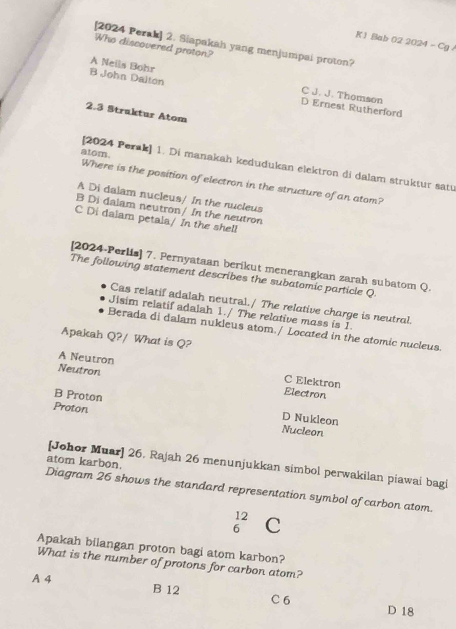 Bab 02 2024 - Cg /
[2024 Perak] 2. Siapakah yang menjumpai proton?
Who discovered proton?
A Neils Bohr C J. J. Thomson
B John Dalton D Ernest Rutherford
2.3 Struktur Atom
atom.
[2024 Perak] 1. Di manakah kedudukan elektron di dalam struktur satu
Where is the position of electron in the structure of an atom?
A Di dalam nucleus/ In the nucleus
B Di dalam neutron/ In the neutron
C Di dalam petala/ In the shell
[2024-Perlis] 7. Pernyataan berikut menerangkan zarah subatom Q.
The following statement describes the subatomic particle Q.
Cas relatif adalah neutral./ The relative charge is neutral.
Jisim relatif adalah 1./ The relative mass is 1.
Berada di dalam nukleus atom./ Located in the atomic nucleus.
Apakah Q?/ What is Q?
A Neutron C Elektron
Neutron Electron
B Proton
D Nukleon
Proton Nucleon
atom karbon.
[Johor Muar] 26. Rajah 26 menunjukkan simbol perwakilan piawai bagi
Diagram 26 shows the standard representation symbol of carbon atom.
beginarrayr 12 6endarray C
Apakah bilangan proton bagi atom karbon?
What is the number of protons for carbon atom?
A 4
B 12
C6
D 18