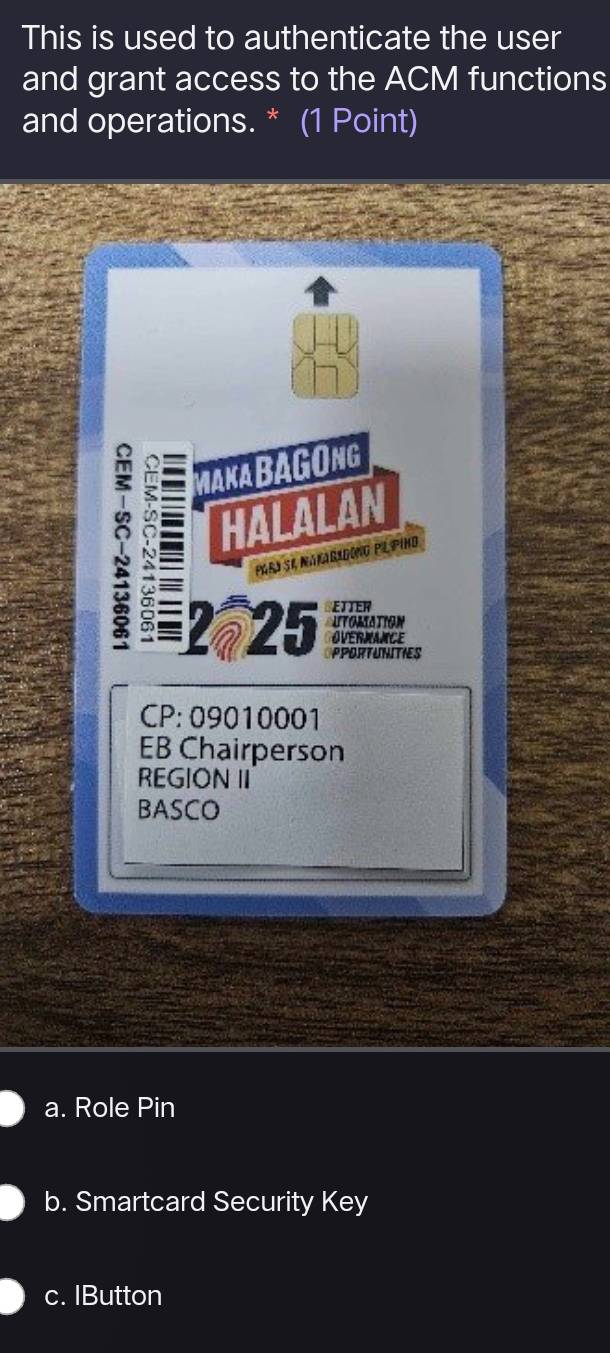 This is used to authenticate the user
and grant access to the ACM functions
and operations. * (1 Point)
MaKa BAGONg
I = HALALAN
parí se nataradono pl pino
2-25 PPORTUNITIES
CP: 09010001
EB Chairperson
REGION II
BASCO
a. Role Pin
b. Smartcard Security Key
c. IButton