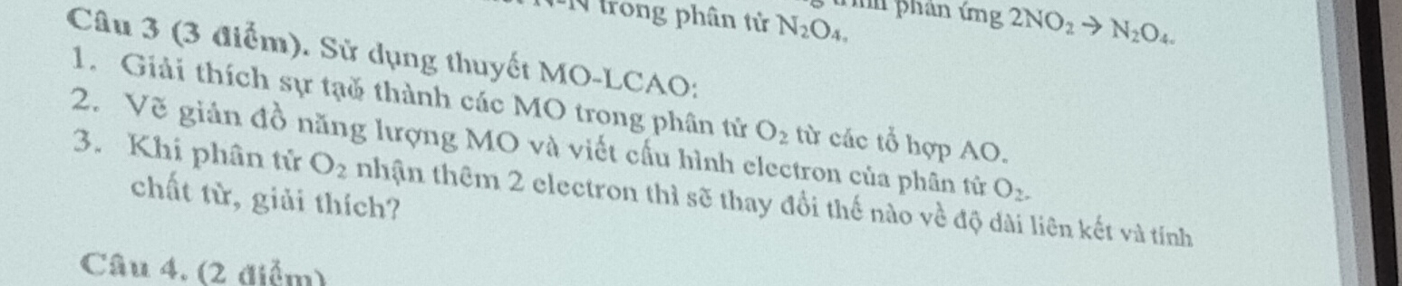 trong phân tử N_2O_4, 
ứhh phan ứng 2NO_2to N_2O_4
Câu 3 (3 điểm). Sử dụng thuyết MO-LCAO: 
1. Giải thích sự tạǒ thành các MO trong phân tử O_2
2. Vẽ giản đồ năng lượng MO và viết cấu hình electron của phân tử từ các tổ hợp AO. 
3. Khi phân tử O_2 nhận thêm 2 electron thì sẽ thay đổi thế nào về độ dài liên kết và tính 
chất từ, giải thích?
O_2. 
Câu 4. (2 điểm)