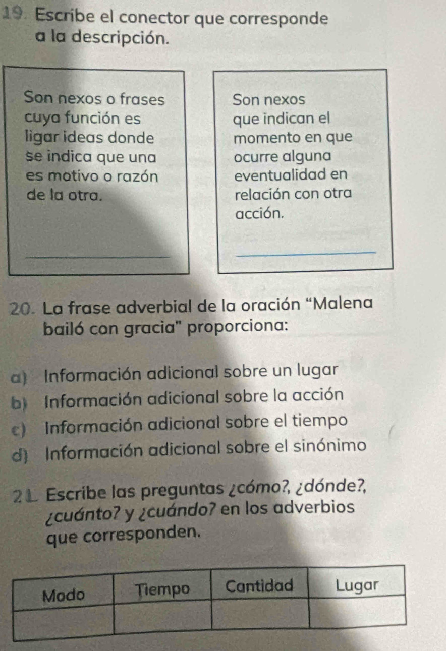 Escribe el conector que corresponde
a la descripción.
Son nexos o frases Son nexos
cuya función es que indican el
ligar ideas donde momento en que
se indica que una ocurre alguna
es motivo o razón eventualidad en
de la otra. relación con otra
acción.
_
_
20. La frase adverbial de la oración “Malena
bailó con gracia" proporciona:
a) Información adicional sobre un lugar
b) Información adicional sobre la acción
) Información adicional sobre el tiempo
d) Información adicional sobre el sinónimo
2 1 Escribe las preguntas ¿cómo?, ¿dónde?,
¿cuánto? y ¿cuándo? en los adverbios
que corresponden.