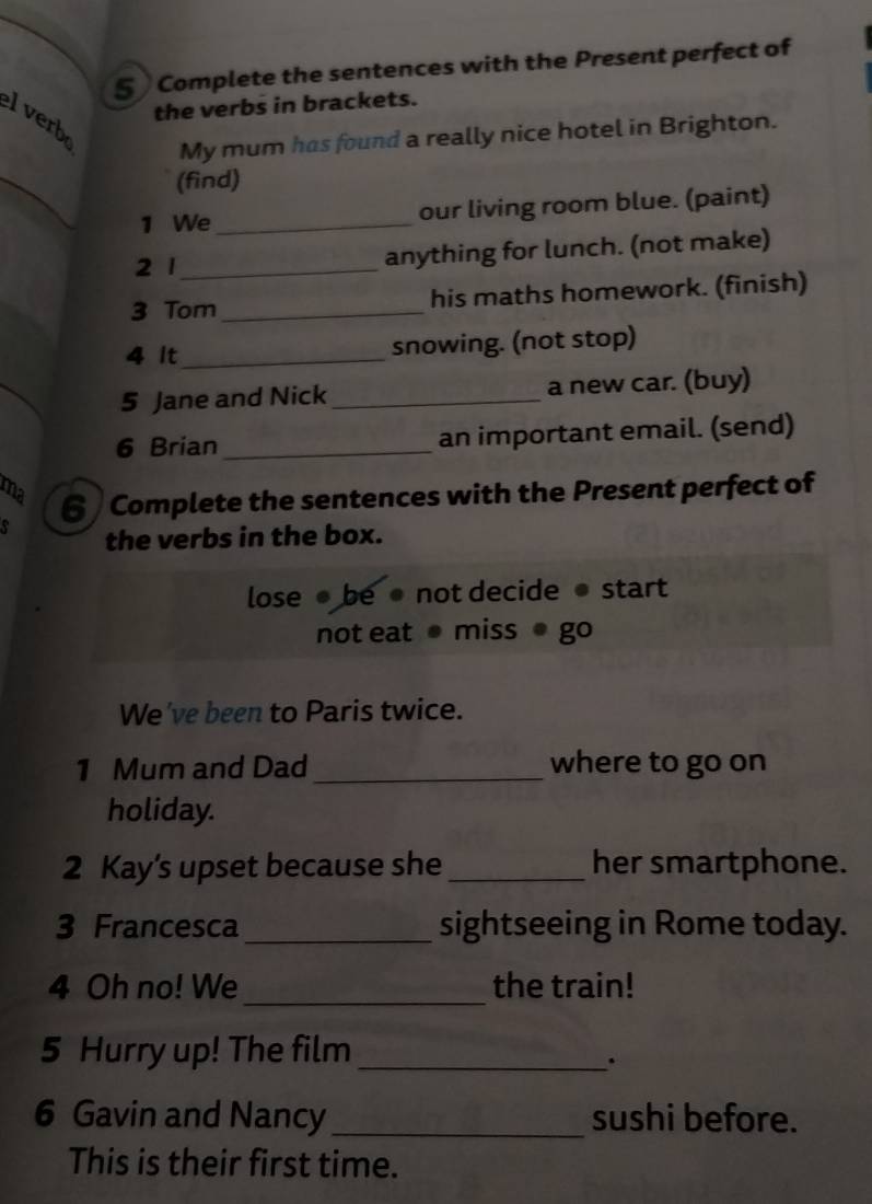 § Complete the sentences with the Present perfect of 
the verbs in brackets. 
lverb 
My mum has found a really nice hotel in Brighton. 
_ 
(find) 
1 We_ our living room blue. (paint) 
2 1_ anything for lunch. (not make) 
3 Tom _his maths homework. (finish) 
4 It_ snowing. (not stop) 
5 Jane and Nick _a new car. (buy) 
6 Brian _an important email. (send) 
ma 6 Complete the sentences with the Present perfect of 
the verbs in the box. 
lose ● be ● not decide ● start 
not eat miss ● go 
We've been to Paris twice. 
1 Mum and Dad _where to go on 
holiday. 
2 Kay’s upset because she _her smartphone. 
3 Francesca _sightseeing in Rome today. 
_ 
4 Oh no! We the train! 
5 Hurry up! The film_ 
. 
6 Gavin and Nancy_ sushi before. 
This is their first time.