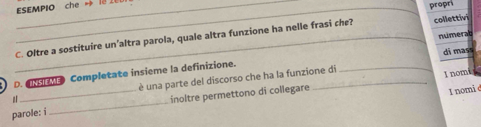 ESEMPIO che → l8 2 
propri 
numerab 
_C. Oltre a sostituire un’altra parola, quale altra funzione ha nelle frasi che? collettivi 
D. ONSIEME Completate insieme la definizione. di mass 
_ 
1 _è una parte del discorso che ha la funzione di 
I nomi 
inoltre permettono di collegare 
I nomi d 
parole: i