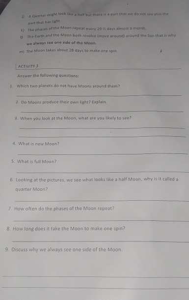 A Quarter might look like a half but there is a part that we do not see plus the 
part that has light 
k) The phases of the Moon repeat every 29 ½ days almost a month. 
1 The Earth and the Moon both revolve (move around) around the Sun that is why 
we always see one side of the Moon. 
m) The Moon takes about 28 days to make one spin. 
_ 
ACTIVITY 3 
Answer the fallowing questions 
1. Which two planets do not have Moons around them? 
_ 
2. Do Moons produce their own light? Explain. 
_ 
3. When you look at the Moon, what are you likely to see? 
_ 
_ 
4. What is new Moon? 
_ 
5. What is full Moon? 
_ 
6. Looking at the pictures, we see what looks like a half Moon, why is it called a 
quarter Moon? 
_ 
7. How often do the phases of the Moon repeat? 
_ 
8. How long does it take the Moon to make one spin? 
_ 
9. Discuss why we always see one side of the Moon 
_ 
_