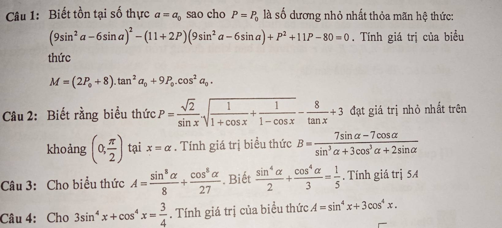 Biết tồn tại số thực a=a_0 sao cho P=P_0 là số dương nhỏ nhất thỏa mãn hệ thức:
(9sin^2a-6sin a)^2-(11+2P)(9sin^2a-6sin a)+P^2+11P-80=0. Tính giá trị của biểu 
thức
M=(2P_0+8).tan^2a_0+9P_0.cos^2a_0. 
Câu 2: Biết rằng biểu thức P= sqrt(2)/sin x .sqrt(frac 1)1+cos x+ 1/1-cos x - 8/tan x +3 đạt giá trị nhỏ nhất trên 
khoảng (0, π /2 ) tại x=alpha. Tính giá trị biểu thức B= (7sin alpha -7cos alpha )/sin^3alpha +3cos^3alpha +2sin alpha  
Câu 3: Cho biểu thức A= sin^8alpha /8 + cos^8alpha /27 . Biết  sin^4alpha /2 + cos^4alpha /3 = 1/5 . Tính giá trị 5A
Câu 4: Cho 3sin^4x+cos^4x= 3/4 . Tính giá trị của biểu thức A=sin^4x+3cos^4x.