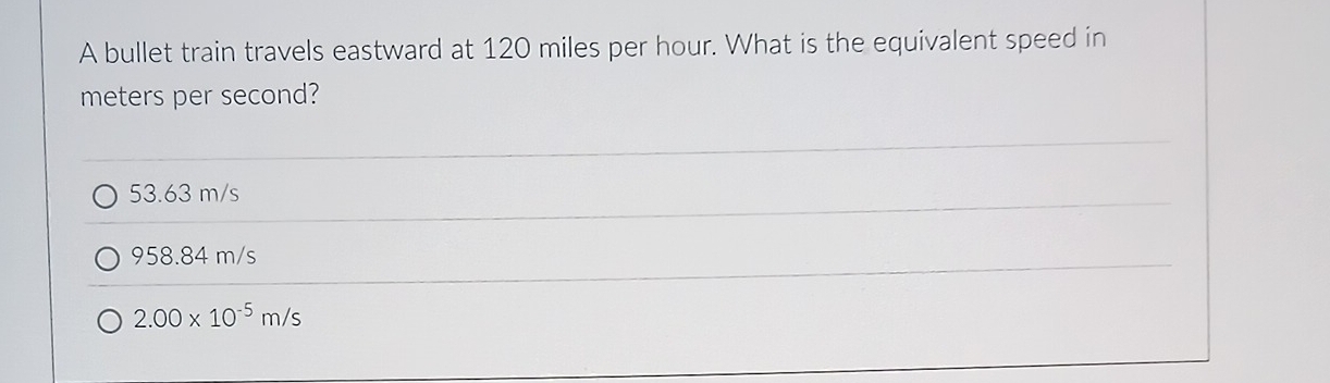 A bullet train travels eastward at 120 miles per hour. What is the equivalent speed in
meters per second?
53.63 m/s
958.84 m/s
2.00* 10^(-5)m/s