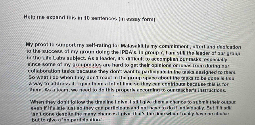 Help me expand this in 10 sentences (in essay form) 
My proof to support my self-rating for Malasakit is my commitment , effort and dedication 
to the success of my group doing the IPBA's. In group 7, I am still the leader of our group 
in the Life Labs subject. As a leader, it's difficult to accomplish our tasks, especially 
since some of my groupmates are hard to get their opinions or ideas from during our 
collaboration tasks because they don't want to participate in the tasks assigned to them. 
So what I do when they don't react in the group space about the tasks to be done is find 
a way to address it. I give them a lot of time so they can contribute because this is for 
them. As a team, we need to do this properly according to our teacher's instructions. 
When they don't follow the timeline I give, I still give them a chance to submit their output 
even if it's late just so they can participate and not have to do it individually. But if it still 
isn't done despite the many chances I give, that's the time when I really have no choice 
but to give a 'no participation.'.