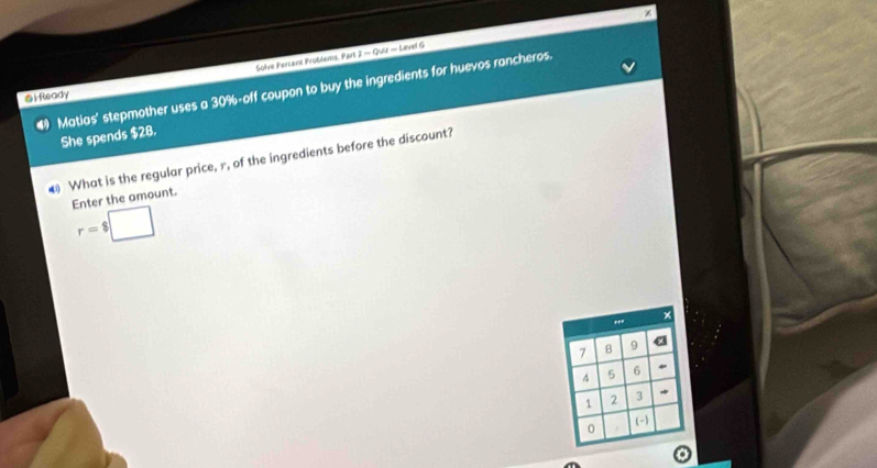 Solve Percent Problems, Part 2 - Quiz - Level G 
4 Matias' stepmother uses a 30% -off coupon to buy the ingredients for huevos rancheros. 
i Ready 
She spends $28. 
4 What is the regular price, r, of the ingredients before the discount? 
Enter the amount.
r=$□