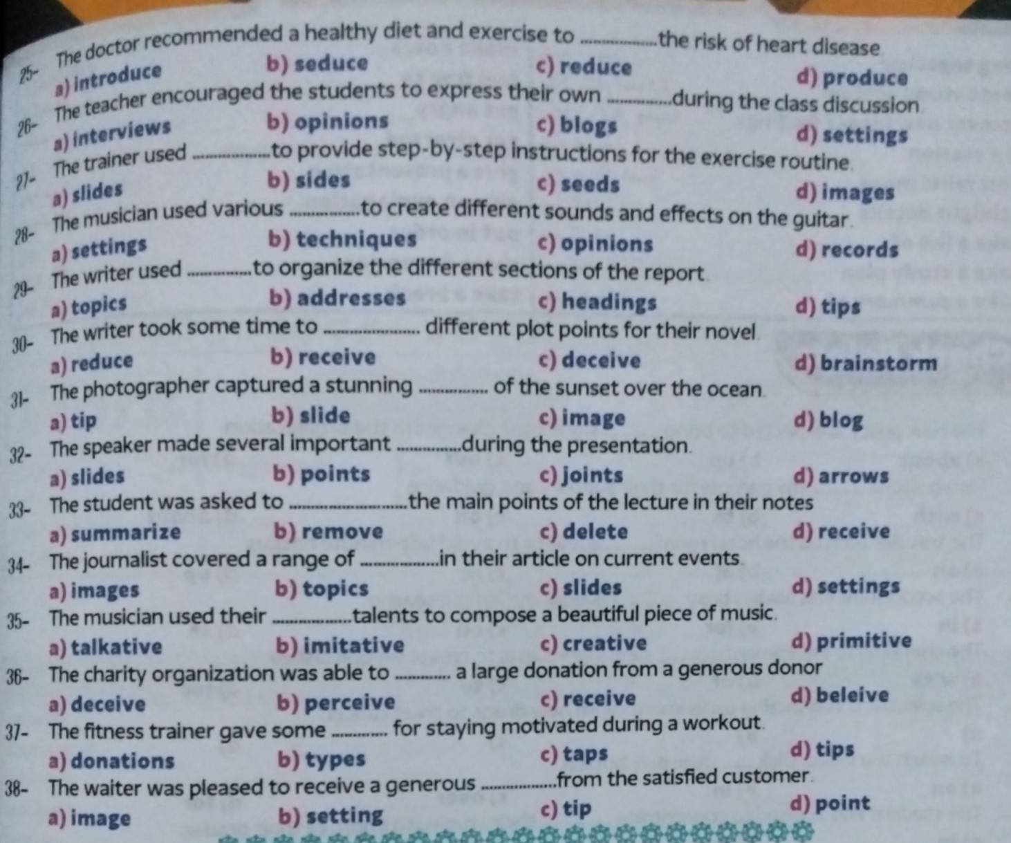 25- The doctor recommended a healthy diet and exercise to _the risk of heart disease
a) introduce
b) seduce c) reduce d) produce
26- The teacher encouraged the students to express their own _during the class discussion
a) interviews
b) opinions c) biogs d) settings
27- The trainer used_
to provide step-by-step instructions for the exercise routine.
b) sides c) seeds
a) slides d) images
28- The musician used various _to create different sounds and effects on the guitar.
b) techniques c) opinions
a) settings d) records
29- The writer used _to organize the different sections of the report.
b) addresses
a) topics c) headings d) tips
30- The writer took some time to _different plot points for their novel
b) receive
a) reduce c) deceive d) brainstorm
31- The photographer captured a stunning _of the sunset over the ocean.
b) slide
a) tip c) image d) blog
32- The speaker made several important _during the presentation.
a) slides b) points c) joints d) arrows
33- The student was asked to _the main points of the lecture in their notes
a) summarize b) remove c) delete d) receive
34- The journalist covered a range of _in their article on current events.
a) images b) topics c) slides d) settings
35- The musician used their _talents to compose a beautiful piece of music.
a) talkative b) imitative c) creative d) primitive
36- The charity organization was able to_ a large donation from a generous donor
a) deceive b) perceive c) receive d) beleive
37- The fitness trainer gave some _for staying motivated during a workout.
a) donations b) types c) taps
d) tips
38- The waiter was pleased to receive a generous_ from the satisfied customer.
a) image b) setting c) tip
d) point