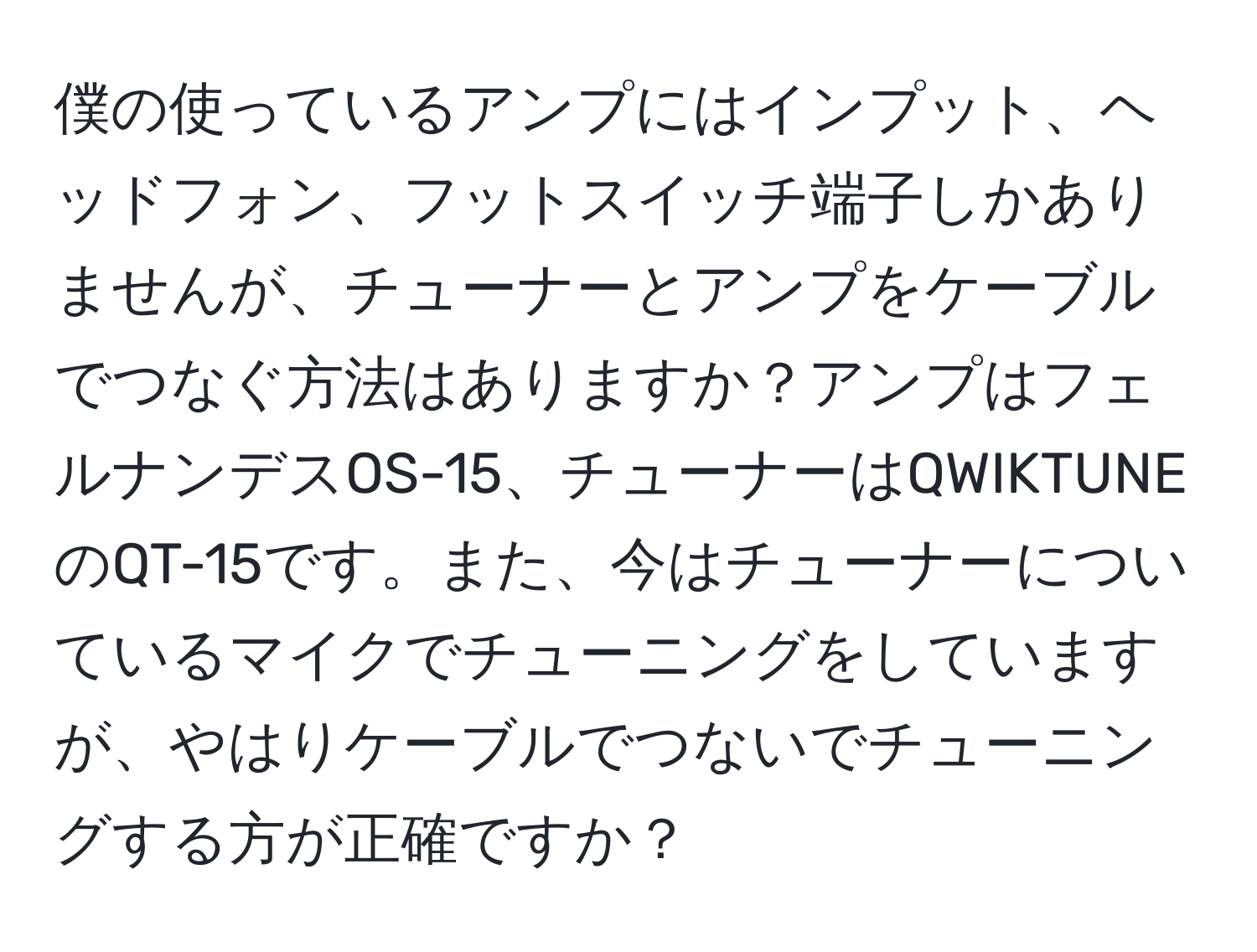 僕の使っているアンプにはインプット、ヘッドフォン、フットスイッチ端子しかありませんが、チューナーとアンプをケーブルでつなぐ方法はありますか？アンプはフェルナンデスOS-15、チューナーはQWIKTUNEのQT-15です。また、今はチューナーについているマイクでチューニングをしていますが、やはりケーブルでつないでチューニングする方が正確ですか？