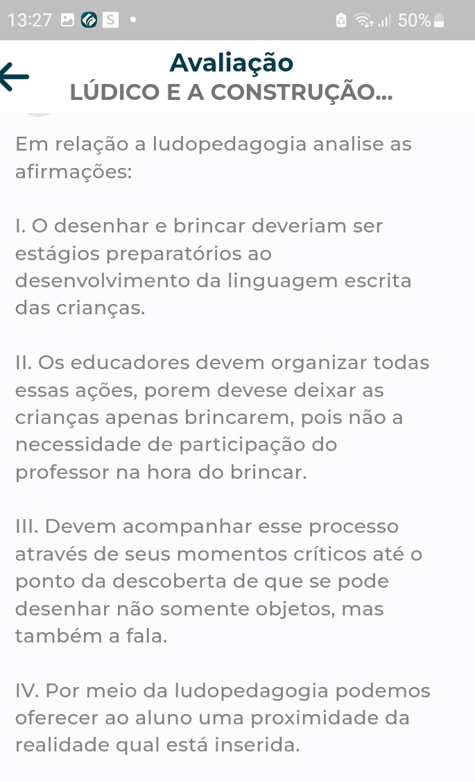 13:27 S .
50%
Avaliação
LÚDICO E A CONSTRUÇÃO...
Em relação a ludopedagogia analise as
afirmações:
I. O desenhar e brincar deveriam ser
estágios preparatórios ao
desenvolvimento da linguagem escrita
das crianças.
II. Os educadores devem organizar todas
essas ações, porem devese deixar as
crianças apenas brincarem, pois não a
necessidade de participação do
professor na hora do brincar.
III. Devem acompanhar esse processo
através de seus momentos críticos até o
ponto da descoberta de que se pode
desenhar não somente objetos, mas
também a fala.
IV. Por meio da ludopedagogia podemos
oferecer ao aluno uma proximidade da
realidade qual está inserida.