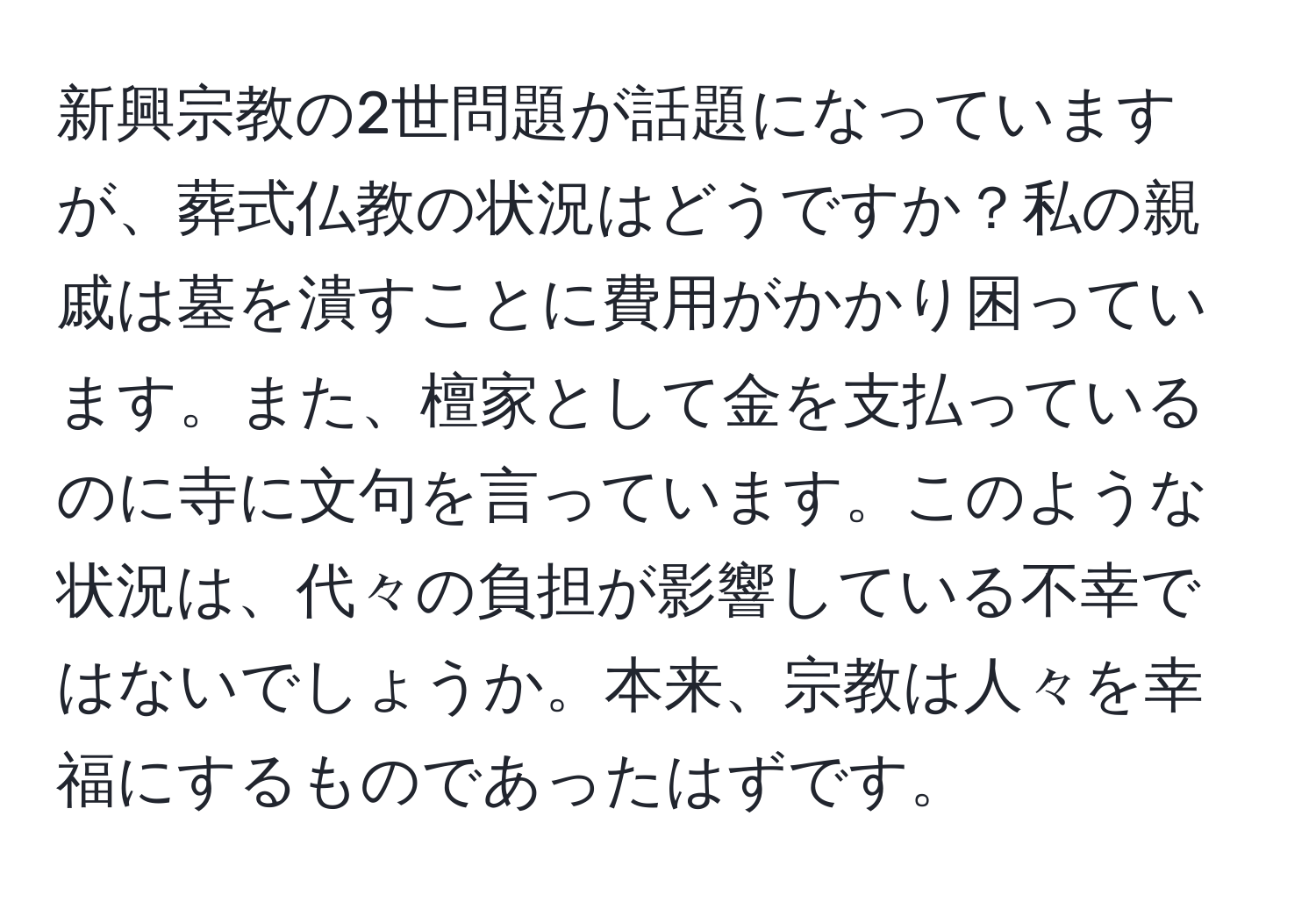 新興宗教の2世問題が話題になっていますが、葬式仏教の状況はどうですか？私の親戚は墓を潰すことに費用がかかり困っています。また、檀家として金を支払っているのに寺に文句を言っています。このような状況は、代々の負担が影響している不幸ではないでしょうか。本来、宗教は人々を幸福にするものであったはずです。