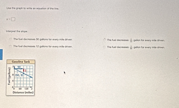 Use the graph to write an equation of the line.
y=□
Interpret the slope
The fuel decreases 30 gallons for every mile driven The fuel decreases  1/12  gallon for every mile driven.
The fuel decreases 12 galions for every mile driven. The fuel decreases  1/30  gallon for every mile driven.
Gasoline Tank
y 90
3
8 (90,9)
8 4
8 60 120 x
Distance (miles)