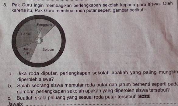 Pak Guru ingin membagikan perlengkapan sekolah kepada para siswa. Oleh 
karena itu, Pak Guru membuat roda putar seperti gambar berikut. 
a. Jika roda diputar, perlengkapan sekolah apakah yang paling mungkin 
diperoleh siswa? 
b. Salah seorang siswa memutar roda putar dan jarum berhenti seperti pada 
gambar, perlengkapan sekolah apakah yang diperoleh siswa tersebut? 
c. Buatlah skala peluang yang sesuai roda putar tersebut! HoTs 
Jawab:_