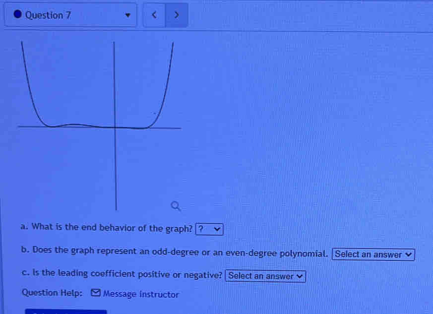 What is the end behavior of the graph? ? 
b. Does the graph represent an odd-degree or an even-degree polynomial. | Select an answer 
c. Is the leading coefficient positive or negative?| Select an answer 
Question Help: Message instructor