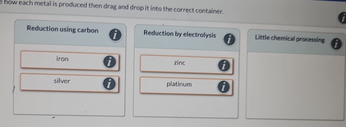 how each metal is produced then drag and drop it into the correct container.
Reduction using carbon Reduction by electrolysis Little chemical processing
iron
zinc
silver platinum