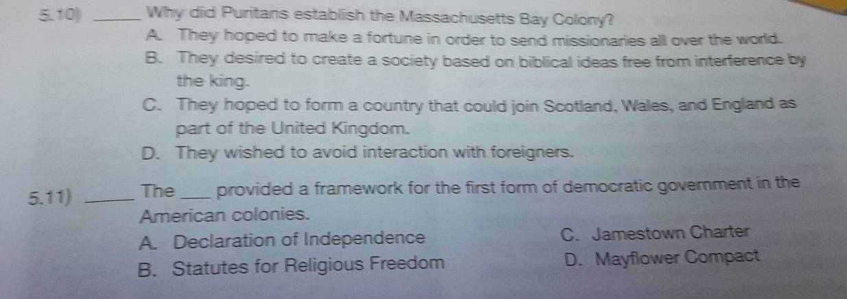 5.10) _Why did Puritans establish the Massachusetts Bay Colony?
A. They hoped to make a fortune in order to send missionaries all over the world.
B. They desired to create a society based on biblical ideas free from interference by
the king.
C. They hoped to form a country that could join Scotland, Wales, and England as
part of the United Kingdom.
D. They wished to avoid interaction with foreigners.
5.11) _The _provided a framework for the first form of democratic government in the
American colonies.
A. Declaration of Independence C. Jamestown Charter
B. Statutes for Religious Freedom D. Mayflower Compact