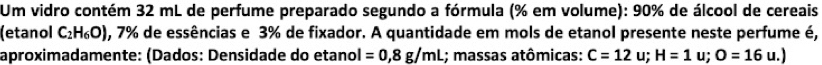 Um vidro contém 32 mL de perfume preparado segundo a fórmula (% em volume): 90% de álcool de cereais 
(etanol C_2H_6O) , 7% de essências e 3% de fixador. A quantidade em mols de etanol presente neste perfume é, 
aproximadamente: (Dados: Densidade do etanol =0,8g/mL; massas atômicas: C=12u; H=1u; O=16 u.)