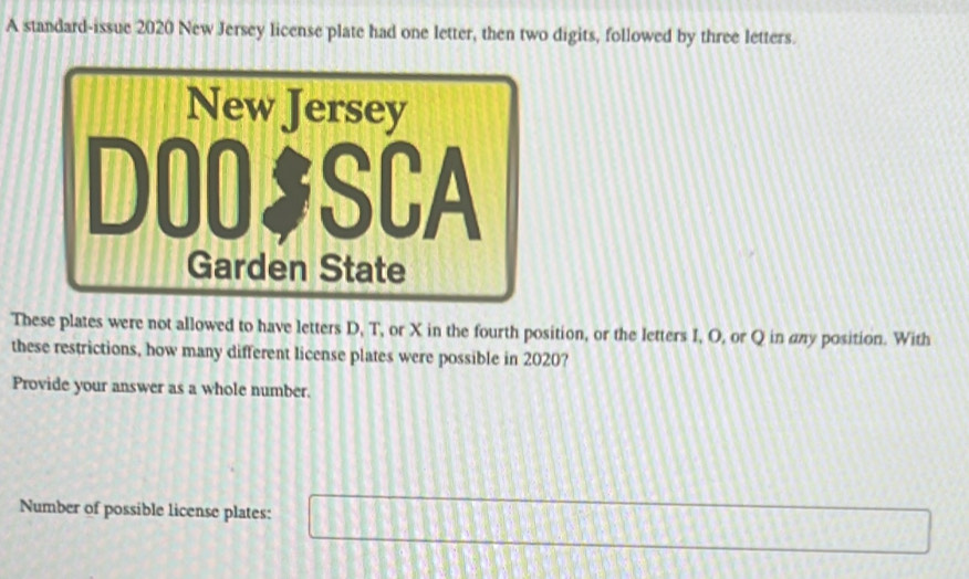 A standard-issue 2020 New Jersey license plate had one letter, then two digits, followed by three letters. 
These plates were not allowed to have letters D, T, or X in the fourth position, or the letters I, O, or Q in any position. With 
these restrictions, how many different license plates were possible in 2020? 
Provide your answer as a whole number. 
Number of possible license plates: