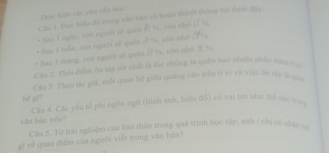 Thực hiện các yêu cầu sau: 
Câu 1. Đọc biểu đồ trong văn bản và hoàn thành thông tin dưới đây: 
Sau 1 ngày, con người sẽ quên %, còn nhớ /, %
Sau 1 tuần, con người sẽ quên ?! %, còn nhớ AIV 
Sau 1 tháng, con người sẽ quên %, còn nhớ % %
Câu 2. Thời điểm ôn tập tốt nhất là lúc chúng ta quên bao nhiêu phần trăm (%)? 
Câu 3. Theo tác giả, mối quan hệ giữa quảng cáo trên tỉ vi và việc ôn tập là quan 
hệ gì? 
Câu 4. Các yếu tổ phi ngôn ngữ (hình ảnh, biểu đồ) có vai trò như thế nào trong 
văn bản trên? 
Câu 5. Từ trải nghiệm của bản thân trong quá trình học tập, anh / chị có nhận xét 
gì về quan điểm của người viết trong văn bản?