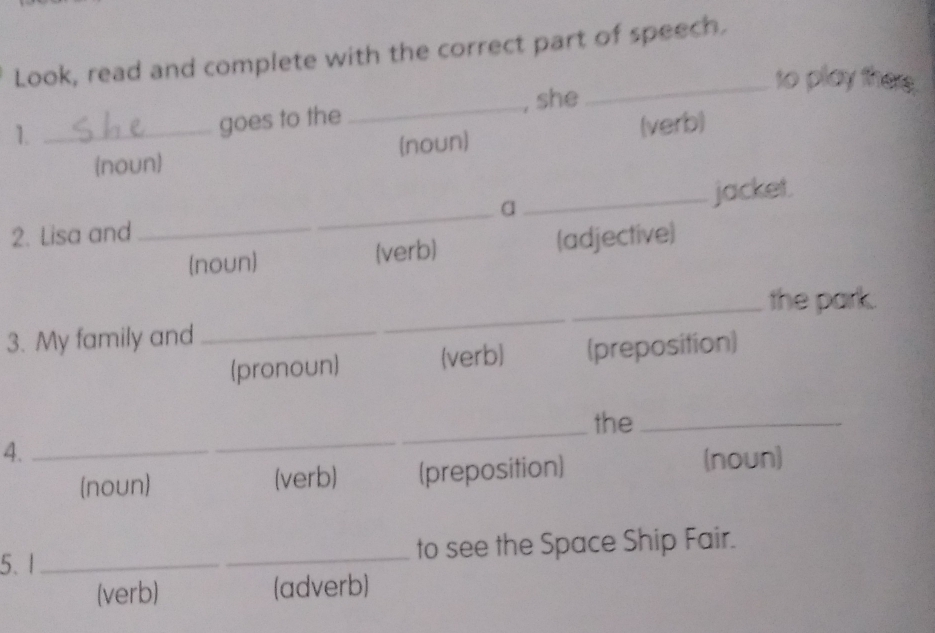 Look, read and complete with the correct part of speech. 
_to play there. 
1._ 
goes to the _, she 
(noun) (noun) (verb) 
a _jacket. 
2. Lisa and 
_ 
(noun) (verb) (adjective) 
_ 
_the park. 
3. My family and_ 
(pronoun) (verb) (preposition) 
_the_ 
4. 
_ 
(noun) (verb) (preposition) (noun) 
5. 1 __to see the Space Ship Fair. 
(verb) (adverb)