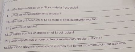 ¿En qué unidades en el SI se mide la frecuencia? 
¿Qué es el desplazamiento angular? 
10.¿En qué unidades en el SI se mide el desplazamiento angular? 
11 ¿Qué es un radián? 
12. ¿Cuáles son las unidades en el SI del radián? 
13.¿Qué implica que un cuerpo tenga movimiento circular uniforme? 
14. Menciona algunos ejemplos de cuerpos que tienen movimiento circular uniforme.